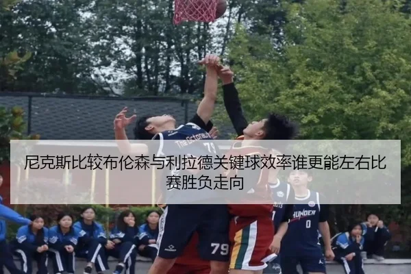 尼克斯比较布伦森与利拉德关键球效率谁更能左右比赛胜负走向