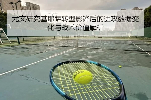 尤文研究基耶萨转型影锋后的进攻数据变化与战术价值解析