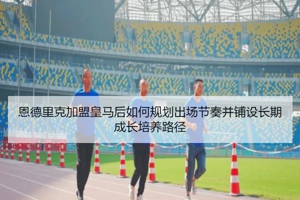 恩德里克加盟皇马后如何规划出场节奏并铺设长期成长培养路径