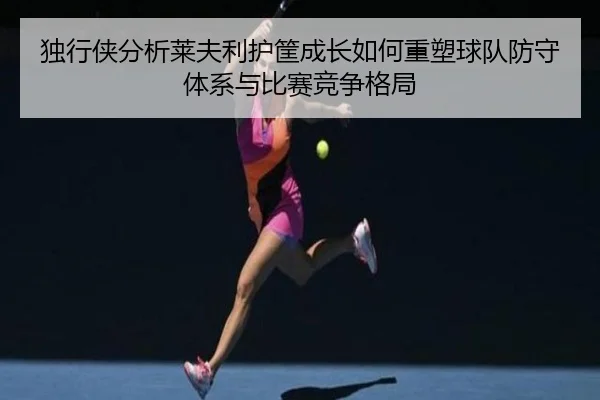 独行侠分析莱夫利护筐成长如何重塑球队防守体系与比赛竞争格局