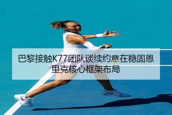 巴黎接触K77团队谈续约意在稳固恩里克核心框架布局