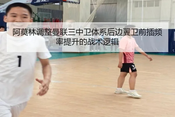 阿莫林调整曼联三中卫体系后边翼卫前插频率提升的战术逻辑