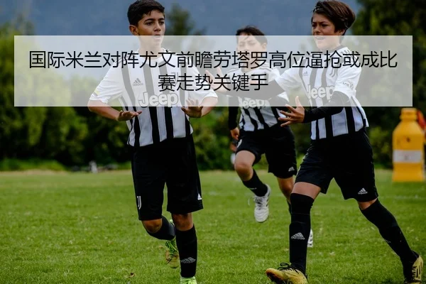 国际米兰对阵尤文前瞻劳塔罗高位逼抢或成比赛走势关键手