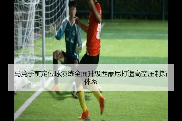 马竞季前定位球演练全面升级西蒙尼打造高空压制新体系