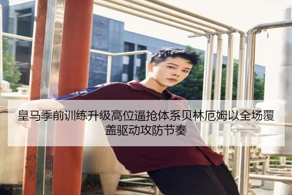 皇马季前训练升级高位逼抢体系贝林厄姆以全场覆盖驱动攻防节奏